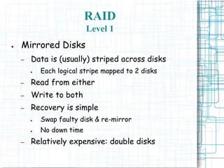 RAID
Level 1
● Mirrored Disks
– Data is (usually) striped across disks
● Each logical stripe mapped to 2 disks
– Read from either
– Write to both
– Recovery is simple
● Swap faulty disk & re-mirror
● No down time
– Relatively expensive: double disks
 