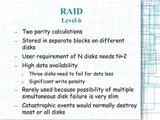 RAID
Level 6
– Two parity calculations
– Stored in separate blocks on different
disks
– User requirement of N disks needs N+2
– High data availability
● Three disks need to fail for data loss
● Significant write penalty
– Rarely used because possibility of multiple
simultaneous disk failure is very slim
– Catastrophic events would normally destroy
most or all disks
 