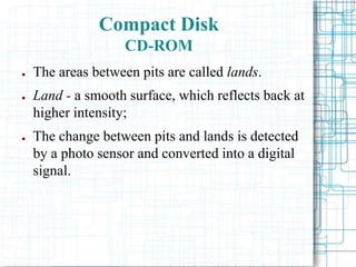 ● The areas between pits are called lands.
● Land - a smooth surface, which reflects back at
higher intensity;
● The change between pits and lands is detected
by a photo sensor and converted into a digital
signal.
Compact Disk
CD-ROM
 