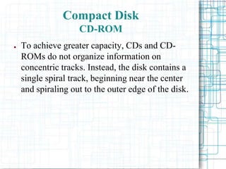 ● To achieve greater capacity, CDs and CD-
ROMs do not organize information on
concentric tracks. Instead, the disk contains a
single spiral track, beginning near the center
and spiraling out to the outer edge of the disk.
Compact Disk
CD-ROM
 