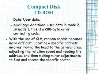 – Data: User data.
– Auxiliary: Additional user data in mode 2.
In mode 1, this is a 288-byte error
correcting code.
● With the use of CLV, random access becomes
more difficult. Locating a specific address
involves moving the head to the general area,
adjusting the rotation speed and reading the
address, and then making minor adjustments
to find and access the specific sector.
Compact Disk
CD-ROM
 