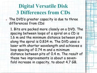 ● The DVD’s greater capacity is due to three
differences from CDs:
1. Bits are packed more closely on a DVD. The
spacing between loops of a spiral on a CD is
1.6 m and the minimum distance between pits
along the spiral is 0.834 m. The DVD uses a
laser with shorter wavelength and achieves a
loop spacing of 0.74 m and a minimum
distance between pits of 0.4 m. The result of
these two improvements is about a seven-
fold increase in capacity, to about 4.7 GB.
Digital Versatile Disk
3 Differences from CDs
 