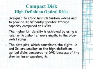 ● Designed to store high-definition videos and
to provide significantly greater storage
capacity compared to DVDs.
● The higher bit density is achieved by using a
laser with a shorter wavelength, in the blue-
violet range.
● The data pits, which constitute the digital 1s
and 0s, are smaller on the high-definition
optical disks compared to DVD because of the
shorter laser wavelength.
Compact Disk
High-Definition Optical Disks
 