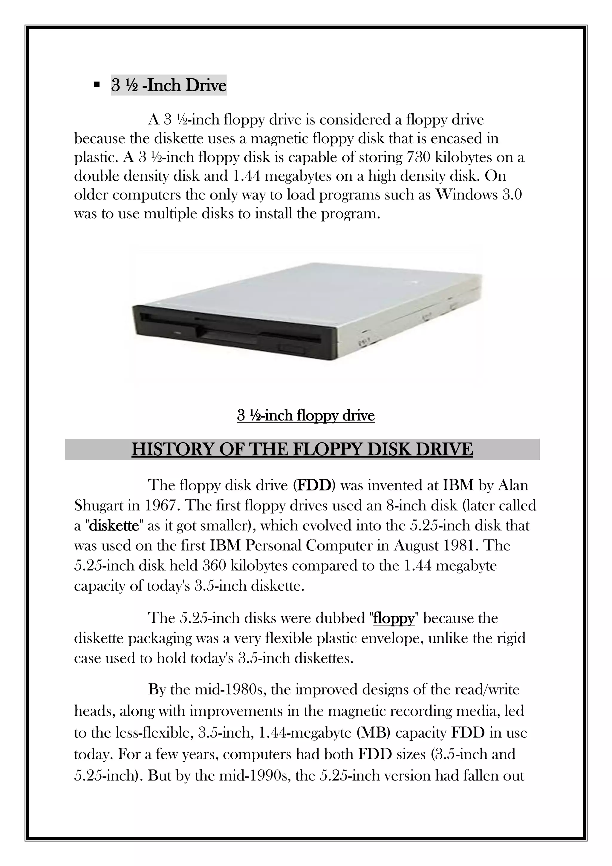  3 ½ -Inch Drive
A 3 ½-inch floppy drive is considered a floppy drive
because the diskette uses a magnetic floppy disk that is encased in
plastic. A 3 ½-inch floppy disk is capable of storing 730 kilobytes on a
double density disk and 1.44 megabytes on a high density disk. On
older computers the only way to load programs such as Windows 3.0
was to use multiple disks to install the program.
3 ½-inch floppy drive
HISTORY OF THE FLOPPY DISK DRIVE
The floppy disk drive (FDD) was invented at IBM by Alan
Shugart in 1967. The first floppy drives used an 8-inch disk (later called
a "diskette" as it got smaller), which evolved into the 5.25-inch disk that
was used on the first IBM Personal Computer in August 1981. The
5.25-inch disk held 360 kilobytes compared to the 1.44 megabyte
capacity of today's 3.5-inch diskette.
The 5.25-inch disks were dubbed "floppy" because the
diskette packaging was a very flexible plastic envelope, unlike the rigid
case used to hold today's 3.5-inch diskettes.
By the mid-1980s, the improved designs of the read/write
heads, along with improvements in the magnetic recording media, led
to the less-flexible, 3.5-inch, 1.44-megabyte (MB) capacity FDD in use
today. For a few years, computers had both FDD sizes (3.5-inch and
5.25-inch). But by the mid-1990s, the 5.25-inch version had fallen out
 