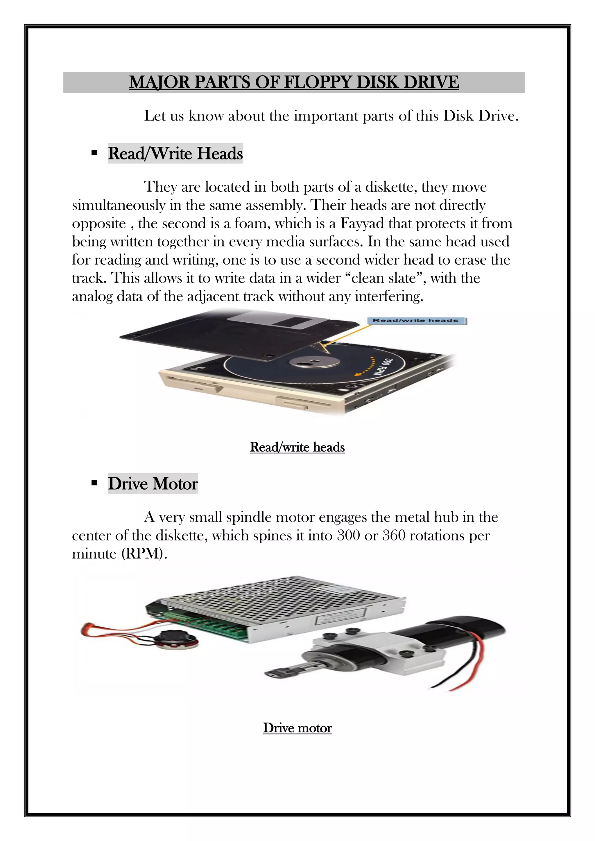 MAJOR PARTS OF FLOPPY DISK DRIVE
Let us know about the important parts of this Disk Drive.
 Read/Write Heads
They are located in both parts of a diskette, they move
simultaneously in the same assembly. Their heads are not directly
opposite , the second is a foam, which is a Fayyad that protects it from
being written together in every media surfaces. In the same head used
for reading and writing, one is to use a second wider head to erase the
track. This allows it to write data in a wider “clean slate”, with the
analog data of the adjacent track without any interfering.
Read/write heads
 Drive Motor
A very small spindle motor engages the metal hub in the
center of the diskette, which spines it into 300 or 360 rotations per
minute (RPM).
Drive motor
 