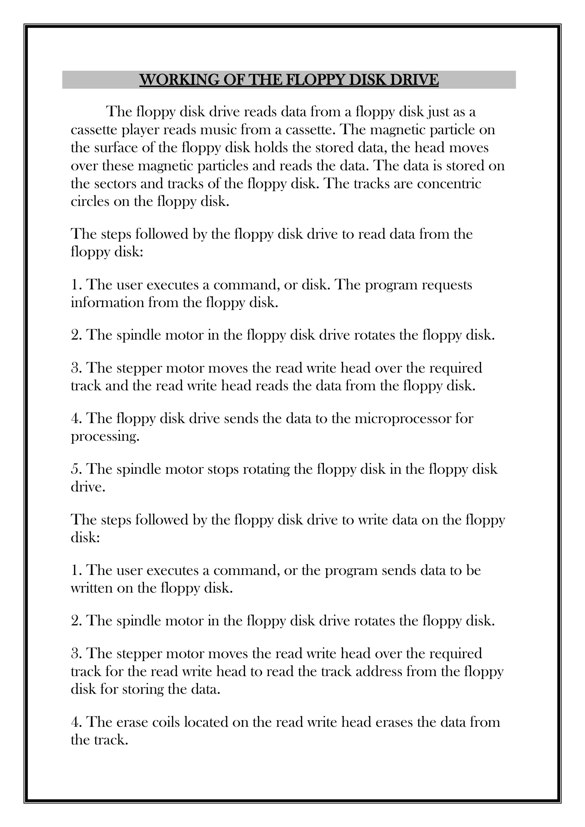 WORKING OF THE FLOPPY DISK DRIVE
The floppy disk drive reads data from a floppy disk just as a
cassette player reads music from a cassette. The magnetic particle on
the surface of the floppy disk holds the stored data, the head moves
over these magnetic particles and reads the data. The data is stored on
the sectors and tracks of the floppy disk. The tracks are concentric
circles on the floppy disk.
The steps followed by the floppy disk drive to read data from the
floppy disk:
1. The user executes a command, or disk. The program requests
information from the floppy disk.
2. The spindle motor in the floppy disk drive rotates the floppy disk.
3. The stepper motor moves the read write head over the required
track and the read write head reads the data from the floppy disk.
4. The floppy disk drive sends the data to the microprocessor for
processing.
5. The spindle motor stops rotating the floppy disk in the floppy disk
drive.
The steps followed by the floppy disk drive to write data on the floppy
disk:
1. The user executes a command, or the program sends data to be
written on the floppy disk.
2. The spindle motor in the floppy disk drive rotates the floppy disk.
3. The stepper motor moves the read write head over the required
track for the read write head to read the track address from the floppy
disk for storing the data.
4. The erase coils located on the read write head erases the data from
the track.
 