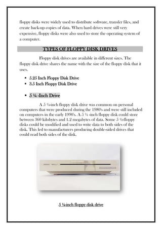 floppy disks were widely used to distribute software, transfer files, and
create back-up copies of data. When hard drives were still very
expensive, floppy disks were also used to store the operating system of
a computer.
TYPES OF FLOPPY DISK DRIVES
Floppy disk drives are available in different sizes. The
floppy disk drive shares the name with the size of the floppy disk that it
uses.
 5.25 Inch Floppy Disk Drive
 3.5 Inch Floppy Disk Drive
 5 ¼ -Inch Drive
A 5 ¼-inch floppy disk drive was common on personal
computers that were produced during the 1980's and were still included
on computers in the early 1990's. A 5 ¼ -inch floppy disk could store
between 360 kilobytes and 1.2 megabytes of data. Some 5 ½-floppy
disks could be modified and used to write data to both sides of the
disk. This led to manufacturers producing double-sided drives that
could read both sides of the disk.
5 ¼-inch floppy disk drive
 