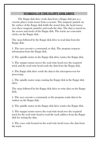 WORKING OF THE FLOPPY DISK DRIVE
The floppy disk drive reads data from a floppy disk just as a
cassette player reads music from a cassette. The magnetic particle on
the surface of the floppy disk holds the stored data, the head moves
over these magnetic particles and reads the data. The data is stored on
the sectors and tracks of the floppy disk. The tracks are concentric
circles on the floppy disk.
The steps followed by the floppy disk drive to read data from the
floppy disk:
1. The user executes a command, or disk. The program requests
information from the floppy disk.
2. The spindle motor in the floppy disk drive rotates the floppy disk.
3. The stepper motor moves the read write head over the required
track and the read write head reads the data from the floppy disk.
4. The floppy disk drive sends the data to the microprocessor for
processing.
5. The spindle motor stops rotating the floppy disk in the floppy disk
drive.
The steps followed by the floppy disk drive to write data on the floppy
disk:
1. The user executes a command, or the program sends data to be
written on the floppy disk.
2. The spindle motor in the floppy disk drive rotates the floppy disk.
3. The stepper motor moves the read write head over the required
track for the read write head to read the track address from the floppy
disk for storing the data.
4. The erase coils located on the read write head erases the data from
the track.
 