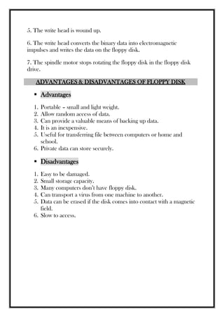 5. The write head is wound up.
6. The write head converts the binary data into electromagnetic
impulses and writes the data on the floppy disk.
7. The spindle motor stops rotating the floppy disk in the floppy disk
drive.
ADVANTAGES & DISADVANTAGES OF FLOPPY DISK
 Advantages
1. Portable – small and light weight.
2. Allow random access of data.
3. Can provide a valuable means of backing up data.
4. It is an inexpensive.
5. Useful for transferring file between computers or home and
school.
6. Private data can store securely.
 Disadvantages
1. Easy to be damaged.
2. Small storage capacity.
3. Many computers don’t have floppy disk.
4. Can transport a virus from one machine to another.
5. Data can be erased if the disk comes into contact with a magnetic
field.
6. Slow to access.
 