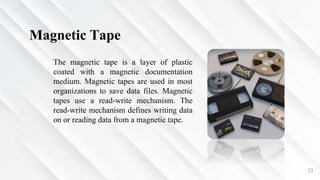 10
Magnetic Tape
The magnetic tape is a layer of plastic
coated with a magnetic documentation
medium. Magnetic tapes are used in most
organizations to save data files. Magnetic
tapes use a read-write mechanism. The
read-write mechanism defines writing data
on or reading data from a magnetic tape.
 