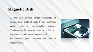 Magnetic Disk
A disk is a circular platter constructed of
nonmagnetic material called the substrate,
coated with a magnetizable material.
Traditionally the substrate used in a disk are
Aluminum or Aluminum alloy material.
But recently glass substrates are used in
magnetic disk.
 