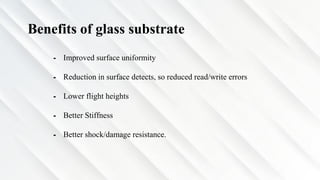 Benefits of glass substrate
⁃ Improved surface uniformity
⁃ Reduction in surface detects, so reduced read/write errors
⁃ Lower flight heights
⁃ Better Stiffness
⁃ Better shock/damage resistance.
 