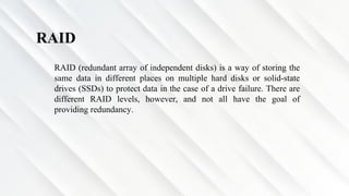 RAID
RAID (redundant array of independent disks) is a way of storing the
same data in different places on multiple hard disks or solid-state
drives (SSDs) to protect data in the case of a drive failure. There are
different RAID levels, however, and not all have the goal of
providing redundancy.
 