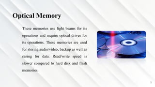 9
Optical Memory
These memories use light beams for its
operations and require optical drives for
its operations. These memories are used
for storing audio/video, backup as well as
caring for data. Read/write speed is
slower compared to hard disk and flash
memories.
 