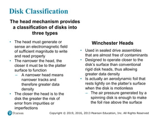 Copyright © 2019, 2016, 2013 Pearson Education, Inc. All Rights Reserved
Disk Classification
The head mechanism provides
a classification of disks into
three types
• The head must generate or
sense an electromagnetic field
of sufficient magnitude to write
and read properly
• The narrower the head, the
closer it must be to the platter
surface to function
– A narrower head means
narrower tracks and
therefore greater data
density
• The closer the head is to the
disk the greater the risk of
error from impurities or
imperfections
Winchester Heads
• Used in sealed drive assemblies
that are almost free of contaminants
• Designed to operate closer to the
disk’s surface than conventional
rigid disk heads, thus allowing
greater data density
• Is actually an aerodynamic foil that
rests lightly on the platter’s surface
when the disk is motionless
– The air pressure generated by a
spinning disk is enough to make
the foil rise above the surface
 