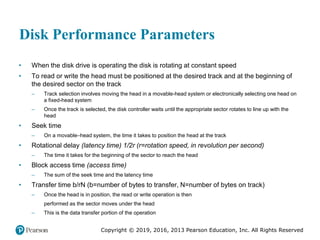 Copyright © 2019, 2016, 2013 Pearson Education, Inc. All Rights Reserved
Disk Performance Parameters
• When the disk drive is operating the disk is rotating at constant speed
• To read or write the head must be positioned at the desired track and at the beginning of
the desired sector on the track
– Track selection involves moving the head in a movable-head system or electronically selecting one head on
a fixed-head system
– Once the track is selected, the disk controller waits until the appropriate sector rotates to line up with the
head
• Seek time
– On a movable–head system, the time it takes to position the head at the track
• Rotational delay (latency time) 1/2r (r=rotation speed, in revolution per second)
– The time it takes for the beginning of the sector to reach the head
• Block access time (access time)
– The sum of the seek time and the latency time
• Transfer time b/rN (b=number of bytes to transfer, N=number of bytes on track)
– Once the head is in position, the read or write operation is then
performed as the sector moves under the head
– This is the data transfer portion of the operation
 
