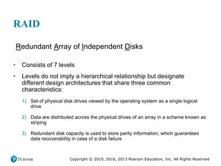 Copyright © 2019, 2016, 2013 Pearson Education, Inc. All Rights Reserved
RAID
Redundant Array of Independent Disks
• Consists of 7 levels
• Levels do not imply a hierarchical relationship but designate
different design architectures that share three common
characteristics:
1) Set of physical disk drives viewed by the operating system as a single logical
drive
2) Data are distributed across the physical drives of an array in a scheme known as
striping
3) Redundant disk capacity is used to store parity information, which guarantees
data recoverability in case of a disk failure
 