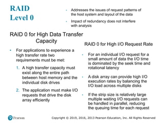 Copyright © 2019, 2016, 2013 Pearson Education, Inc. All Rights Reserved
RAID
Level 0
RAID 0 for High Data Transfer
Capacity
• For applications to experience a
high transfer rate two
requirements must be met:
1. A high transfer capacity must
exist along the entire path
between host memory and the
individual disk drives
2. The application must make I/O
requests that drive the disk
array efficiently
RAID 0 for High I/O Request Rate
• Addresses the issues of request patterns of
the host system and layout of the data
• Impact of redundancy does not interfere
with analysis
• For an individual I/O request for a
small amount of data the I/O time
is dominated by the seek time and
rotational latency
• A disk array can provide high I/O
execution rates by balancing the
I/O load across multiple disks
• If the strip size is relatively large
multiple waiting I/O requests can
be handled in parallel, reducing
the queuing time for each request
 
