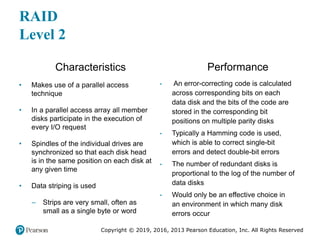 Copyright © 2019, 2016, 2013 Pearson Education, Inc. All Rights Reserved
RAID
Level 2
Characteristics
• Makes use of a parallel access
technique
• In a parallel access array all member
disks participate in the execution of
every I/O request
• Spindles of the individual drives are
synchronized so that each disk head
is in the same position on each disk at
any given time
• Data striping is used
– Strips are very small, often as
small as a single byte or word
Performance
• An error-correcting code is calculated
across corresponding bits on each
data disk and the bits of the code are
stored in the corresponding bit
positions on multiple parity disks
• Typically a Hamming code is used,
which is able to correct single-bit
errors and detect double-bit errors
• The number of redundant disks is
proportional to the log of the number of
data disks
• Would only be an effective choice in
an environment in which many disk
errors occur
 