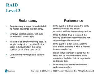 Copyright © 2019, 2016, 2013 Pearson Education, Inc. All Rights Reserved
RAID
Level 3
Redundancy
• Requires only a single redundant disk,
no matter how large the disk array
• Employs parallel access, with data
distributed in small strips
• Instead of an error correcting code, a
simple parity bit is computed for the
set of individual bits in the same
position on all of the data disks
• Can achieve very high data transfer
rates
Performance
• In the event of a drive failure, the parity
drive is accessed and data is
reconstructed from the remaining devices
• Once the failed drive is replaced, the
missing data can be restored on the new
drive and operation resumed
• In the event of a disk failure, all of the
data are still available in what is referred
to as reduced mode
• Return to full operation requires that the
failed disk be replaced and the entire
contents of the failed disk be regenerated
on the new disk
• In a transaction-oriented environment
performance suffers
 