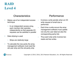 Copyright © 2019, 2016, 2013 Pearson Education, Inc. All Rights Reserved
RAID
Level 4
Characteristics
• Makes use of an independent access
technique
− In an independent access array,
each member disk operates
independently so that separate I/O
requests can be satisfied in parallel
• Data striping is used
− Strips are relatively large
• To calculate the new parity the array
management software must read the
old user strip and the old parity strip
Performance
• Involves a write penalty when an I/O
write request of small size is
performed
• Each time a write occurs the array
management software must update
not only the user data but also the
corresponding parity bits
• Thus each strip write involves two
reads and two writes
 