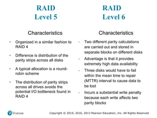 Copyright © 2019, 2016, 2013 Pearson Education, Inc. All Rights Reserved
RAID
Level 5
Characteristics
• Organized in a similar fashion to
RAID 4
• Difference is distribution of the
parity strips across all disks
• A typical allocation is a round-
robin scheme
• The distribution of parity strips
across all drives avoids the
potential I/O bottleneck found in
RAID 4
RAID
Level 6
Characteristics
• Two different parity calculations
are carried out and stored in
separate blocks on different disks
• Advantage is that it provides
extremely high data availability
• Three disks would have to fail
within the mean time to repair
(MTTR) interval to cause data to
be lost
• Incurs a substantial write penalty
because each write affects two
parity blocks
 