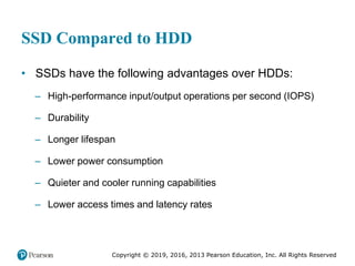 Copyright © 2019, 2016, 2013 Pearson Education, Inc. All Rights Reserved
SSD Compared to HDD
• SSDs have the following advantages over HDDs:
– High-performance input/output operations per second (IOPS)
– Durability
– Longer lifespan
– Lower power consumption
– Quieter and cooler running capabilities
– Lower access times and latency rates
 