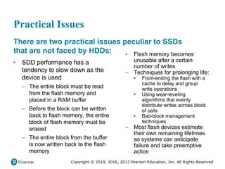 Copyright © 2019, 2016, 2013 Pearson Education, Inc. All Rights Reserved
Practical Issues
There are two practical issues peculiar to SSDs
that are not faced by HDDs:
• SDD performance has a
tendency to slow down as the
device is used
– The entire block must be read
from the flash memory and
placed in a RAM buffer
– Before the block can be written
back to flash memory, the entire
block of flash memory must be
erased
– The entire block from the buffer
is now written back to the flash
memory
• Flash memory becomes
unusable after a certain
number of writes
– Techniques for prolonging life:
 Front-ending the flash with a
cache to delay and group
write operations
 Using wear-leveling
algorithms that evenly
distribute writes across block
of cells
 Bad-block management
techniques
– Most flash devices estimate
their own remaining lifetimes
so systems can anticipate
failure and take preemptive
action
 