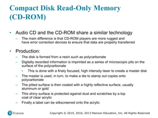 Copyright © 2019, 2016, 2013 Pearson Education, Inc. All Rights Reserved
Compact Disk Read-Only Memory
(CD-ROM)
• Audio CD and the CD-ROM share a similar technology
– The main difference is that CD-ROM players are more rugged and
have error correction devices to ensure that data are properly transferred
• Production:
– The disk is formed from a resin such as polycarbonate
– Digitally recorded information is imprinted as a series of microscopic pits on the
surface of the polycarbonate
▪ This is done with a finely focused, high intensity laser to create a master disk
– The master is used, in turn, to make a die to stamp out copies onto
polycarbonate
– The pitted surface is then coated with a highly reflective surface, usually
aluminum or gold
– This shiny surface is protected against dust and scratches by a top
coat of clear acrylic
– Finally a label can be silkscreened onto the acrylic
 