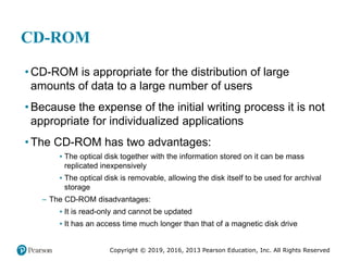 Copyright © 2019, 2016, 2013 Pearson Education, Inc. All Rights Reserved
CD-ROM
• CD-ROM is appropriate for the distribution of large
amounts of data to a large number of users
• Because the expense of the initial writing process it is not
appropriate for individualized applications
• The CD-ROM has two advantages:
▪ The optical disk together with the information stored on it can be mass
replicated inexpensively
▪ The optical disk is removable, allowing the disk itself to be used for archival
storage
– The CD-ROM disadvantages:
▪ It is read-only and cannot be updated
▪ It has an access time much longer than that of a magnetic disk drive
 