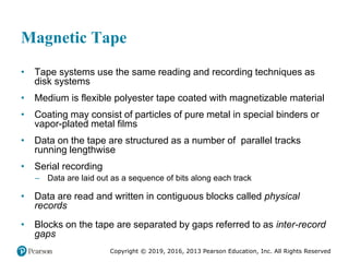 Copyright © 2019, 2016, 2013 Pearson Education, Inc. All Rights Reserved
Magnetic Tape
• Tape systems use the same reading and recording techniques as
disk systems
• Medium is flexible polyester tape coated with magnetizable material
• Coating may consist of particles of pure metal in special binders or
vapor-plated metal films
• Data on the tape are structured as a number of parallel tracks
running lengthwise
• Serial recording
– Data are laid out as a sequence of bits along each track
• Data are read and written in contiguous blocks called physical
records
• Blocks on the tape are separated by gaps referred to as inter-record
gaps
 