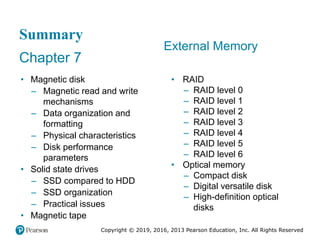 Copyright © 2019, 2016, 2013 Pearson Education, Inc. All Rights Reserved
Summary
Chapter 7
• Magnetic disk
– Magnetic read and write
mechanisms
– Data organization and
formatting
– Physical characteristics
– Disk performance
parameters
• Solid state drives
– SSD compared to HDD
– SSD organization
– Practical issues
• Magnetic tape
External Memory
• RAID
– RAID level 0
– RAID level 1
– RAID level 2
– RAID level 3
– RAID level 4
– RAID level 5
– RAID level 6
• Optical memory
– Compact disk
– Digital versatile disk
– High-definition optical
disks
 