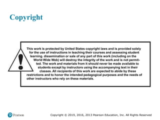 Copyright © 2019, 2016, 2013 Pearson Education, Inc. All Rights Reserved
Copyright
This work is protected by United States copyright laws and is provided solely
for the use of instructions in teaching their courses and assessing student
learning. dissemination or sale of any part of this work (including on the
World Wide Web) will destroy the integrity of the work and is not permit-
ted. The work and materials from it should never be made available to
students except by instructors using the accompanying text in their
classes. All recipients of this work are expected to abide by these
restrictions and to honor the intended pedagogical purposes and the needs of
other instructors who rely on these materials.
 