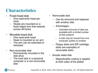 Copyright © 2019, 2016, 2013 Pearson Education, Inc. All Rights Reserved
Characteristics
• Fixed-head disk
– One read-write head per
track
– Heads are mounted on a
fixed ridged arm that extends
across all tracks
• Movable-head disk
– One read-write head
– Head is mounted on an arm
– The arm can be extended or
retracted
• Non-removable disk
– Permanently mounted in the
disk drive
– The hard disk in a personal
computer is a non-removable
disk
• Removable disk
– Can be removed and replaced
with another disk
– Advantages:
▪ Unlimited amounts of data are
available with a limited number
of disk systems
▪ A disk may be moved from one
computer system to another
– Floppy disks and ZIP cartridge
disks are examples of
removable disks
• Double sided disk
– Magnetizable coating is applied
to both sides of the platter
 
