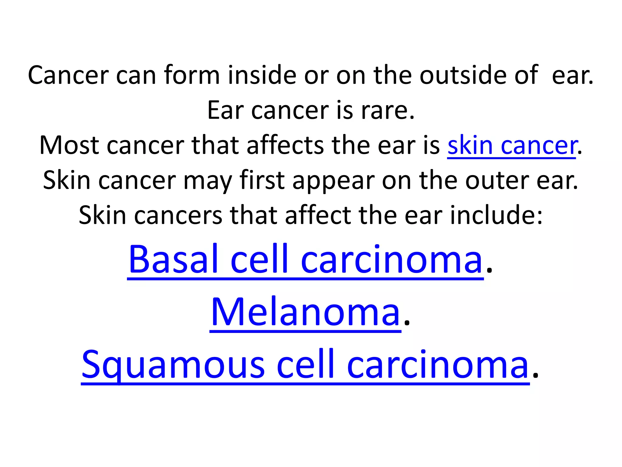 Cancer can form inside or on the outside of ear.
Ear cancer is rare.
Most cancer that affects the ear is skin cancer.
Skin cancer may first appear on the outer ear.
Skin cancers that affect the ear include:
Basal cell carcinoma.
Melanoma.
Squamous cell carcinoma.
 