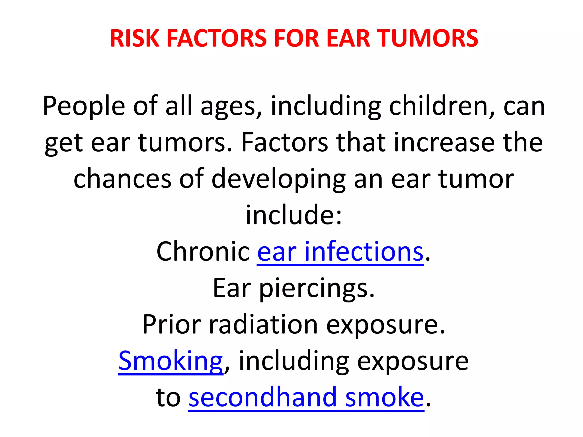 RISK FACTORS FOR EAR TUMORS
People of all ages, including children, can
get ear tumors. Factors that increase the
chances of developing an ear tumor
include:
Chronic ear infections.
Ear piercings.
Prior radiation exposure.
Smoking, including exposure
to secondhand smoke.
 