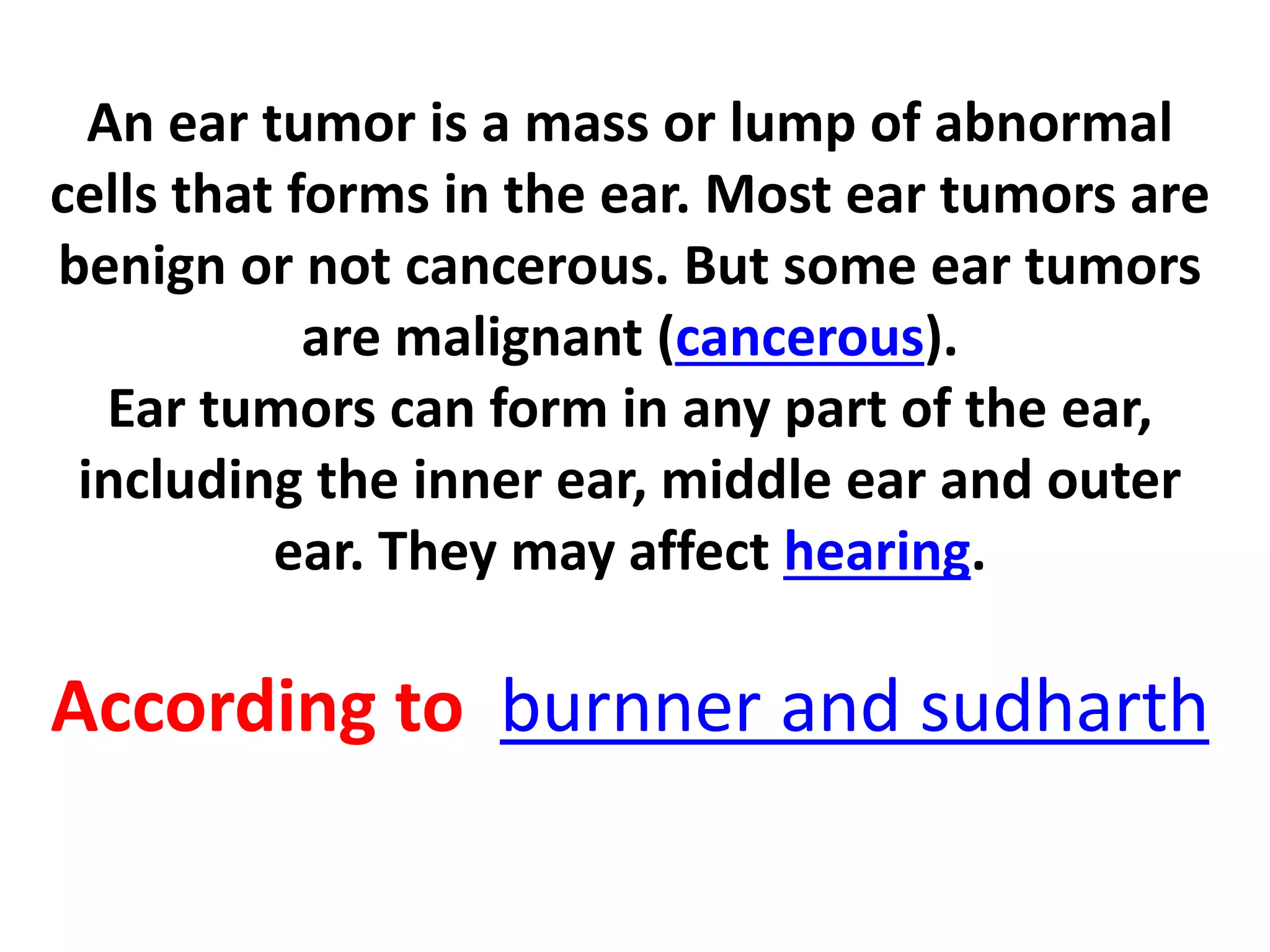 An ear tumor is a mass or lump of abnormal
cells that forms in the ear. Most ear tumors are
benign or not cancerous. But some ear tumors
are malignant (cancerous).
Ear tumors can form in any part of the ear,
including the inner ear, middle ear and outer
ear. They may affect hearing.
According to burnner and sudharth
 