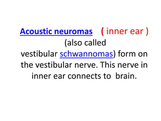 Acoustic neuromas ( inner ear )
(also called
vestibular schwannomas) form on
the vestibular nerve. This nerve in
inner ear connects to brain.
 