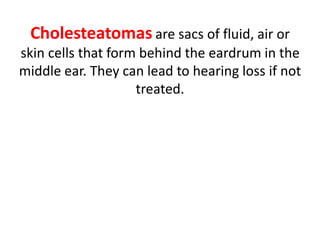 Cholesteatomas are sacs of fluid, air or
skin cells that form behind the eardrum in the
middle ear. They can lead to hearing loss if not
treated.
 