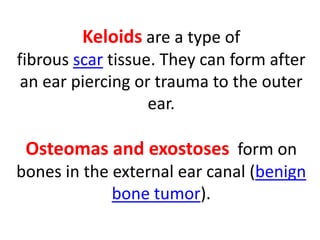 Keloids are a type of
fibrous scar tissue. They can form after
an ear piercing or trauma to the outer
ear.
Osteomas and exostoses form on
bones in the external ear canal (benign
bone tumor).
 