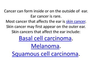 Cancer can form inside or on the outside of ear.
Ear cancer is rare.
Most cancer that affects the ear is skin cancer.
Skin cancer may first appear on the outer ear.
Skin cancers that affect the ear include:
Basal cell carcinoma.
Melanoma.
Squamous cell carcinoma.
 