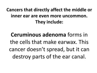 Cancers that directly affect the middle or
inner ear are even more uncommon.
They include:
Ceruminous adenoma forms in
the cells that make earwax. This
cancer doesn’t spread, but it can
destroy parts of the ear canal.
 