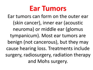 Ear Tumors
Ear tumors can form on the outer ear
(skin cancer), inner ear (acoustic
neuroma) or middle ear (glomus
tympanicum). Most ear tumors are
benign (not cancerous), but they may
cause hearing loss. Treatments include
surgery, radiosurgery, radiation therapy
and Mohs surgery.
 