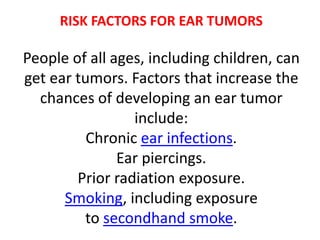 RISK FACTORS FOR EAR TUMORS
People of all ages, including children, can
get ear tumors. Factors that increase the
chances of developing an ear tumor
include:
Chronic ear infections.
Ear piercings.
Prior radiation exposure.
Smoking, including exposure
to secondhand smoke.
 