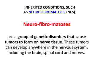 Neuro-fibro-matoses
are a group of genetic disorders that cause
tumors to form on nerve tissue. These tumors
can develop anywhere in the nervous system,
including the brain, spinal cord and nerves.
INHERITED CONDITIONS, SUCH
AS NEUROFIBROMATOSIS (NFS).
 