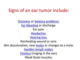 Signs of an ear tumor include:
Dizziness or balance problems.
Ear bleeding or discharge.
Ear pain.
Headaches.
Hearing loss.
Nonhealing wound or sore.
Skin discoloration, new moles or changes to a mole.
Swollen lymph nodes.
Tinnitus (ringing in the ear).
Weak facial muscles.
 