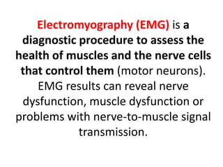 Electromyography (EMG) is a
diagnostic procedure to assess the
health of muscles and the nerve cells
that control them (motor neurons).
EMG results can reveal nerve
dysfunction, muscle dysfunction or
problems with nerve-to-muscle signal
transmission.
 