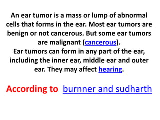 An ear tumor is a mass or lump of abnormal
cells that forms in the ear. Most ear tumors are
benign or not cancerous. But some ear tumors
are malignant (cancerous).
Ear tumors can form in any part of the ear,
including the inner ear, middle ear and outer
ear. They may affect hearing.
According to burnner and sudharth
 