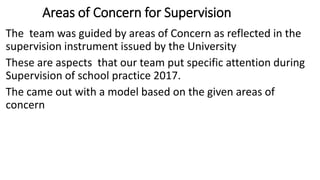 Areas of Concern for Supervision
The team was guided by areas of Concern as reflected in the
supervision instrument issued by the University
These are aspects that our team put specific attention during
Supervision of school practice 2017.
The came out with a model based on the given areas of
concern
 