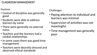 CLASSROOM MANAGEMENT
Positives
• Control of discipline was generally
good
• Students were able to address
learners by name
• There were generally no external
noise.
• Teachers and the learners had a
cordial relationships
• In some cases there was good time
management
• Teachers were decently dressed and
observed ethical standards
Challenges
• Paying attention to individual and
learners was minimal
• Supervision of activities was not
meaningful.
• Time management was generally
poor
 